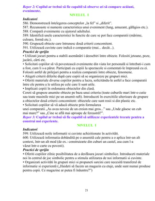 Reper 2: Copilul ar trebui sã fie capabil sã observe æi sã compare acåiuni, 
evenimente. 
NIVELUL I37-60 luni 
Indicatori 
586. Demonstreazã întelegerea conceptelor „la fel” si „diferit”. 
587. Recunoaste si numeste caracteristica unui eveniment (lung, amuzant, gãlãgios etc.). 
588. Comparã evenimente cu ajutorul adultului. 
589. Identificã unele caracteristici în functie de care se pot face comparatii (mãrime, 
culoare, formã etc.). 
590. Grupeazã obiecte care întrunesc douã criterii concomitent. 
591. Utilizeazã cuvinte care indicã o comparatie (mai... decât...). 
Practici de sprijin 
• Utilizati jocuri pentru a stabili asemãnãri i deosebiri între obiecte. Folositi jetoane, poze, 
jucãrii, cãrti etc. 
• Solicitati copiilor sã vã povesteascã evenimente din viata lor personalã si întrebati-i cum 
a fost, cum li s-a pãrut. Participati cu copiii la spectacole si comentati-le împreunã cu ei. 
Folositi astfel de prilejuri pentru a realiza comparatii între obiecte, fenomene. 
• Alegeti criterii diferite dupã care copiii sã se organizeze pe grupuri mici. 
• Oferiti materiale diverse copiilor pentru a lucra, solicitându-le astfel a face comparatii 
între ele pentru a le utiliza pe cele care îi sunt utile. 
• Implicati copiii în ordonarea obiectelor din clasã. 
Cereti sã grupeze anumite obiecte pe baza unui criteriu (toate cuburile mari într-o cutie 
sau toate masinile mici pe un anumit raft). Introduceti în exercitiile ulterioare de grupare 
a obiectelor douã criterii concomitent: obiectele care sunt rosii si din plastic etc. 
• Solicitati copiilor sã vã aducã obiecte prin formularea 
unei comparatii „As avea nevoie de un creion mai gros...” sau „Unde gãsesc un cub 
mai mare?” sau „Cine se aflã mai aproape de fereastrã?”. 
Reper 3: Copilul ar trebui sã fie capabil sã utilizeze experientele trecute pentru a 
construi noi experiente. 
NIVELUL I 
Indicatori 
599. Utilizeazã noile informatii si cuvinte achizitionate în activitãti. 
600. Utilizeazã informatia dobânditã pe o anumitã cale pentru a o aplica într-un alt 
context, într-un alt mod (de ex.: construieæte din cuburi un castel, asa cum l-a 
vãzut într-o carte cu povesti). 
Practici de sprijin 
• Oferiti copiilor zilnic posibilitatea de a desfãsura jocuri simbolice. Introduceti materiale 
noi în centrul de joc simbolic pentru a stimula utilizarea de noi informatii si cuvinte. 
• Organizati activitãti în grupuri mici si propuneti sarcini care necesitã transferul de 
informatie si experientã („Haideti sã facem un magazin cu etaje, unde sunt numai produse 
pentru copii. Ce magazine ar putea fi înãuntru?”) 
61-84 
21 
 