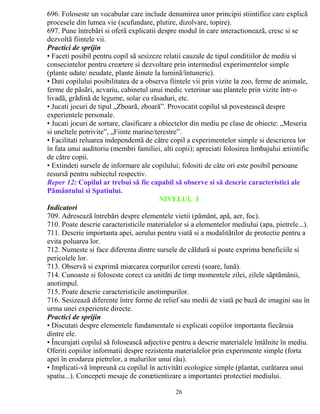 696. Foloseste un vocabular care include denumirea unor principii stiintifice care explicã 
procesele din lumea vie (scufundare, plutire, dizolvare, topire). 
697. Pune întrebãri si oferã explicatii despre modul în care interactioneazã, cresc si se 
dezvoltã fiintele vii. 
Practici de sprijin 
• Faceti posibil pentru copil sã sesizeze relatii cauzale de tipul conditiilor de mediu si 
consecintelor pentru creætere si dezvoltare prin intermediul experimentelor simple 
(plante udate/ neudate, plante åinute la luminã/întuneric). 
• Dati copilului posibilitatea de a observa fiintele vii prin vizite la zoo, ferme de animale, 
ferme de pãsãri, acvariu, cabinetul unui medic veterinar sau plantele prin vizite într-o 
livadã, grãdinã de legume, solar cu rãsaduri, etc. 
• Jucati jocuri de tipul „Zboarã, zboarã”. Provocatit copilul sã povesteascã despre 
experientele personale. 
• Jucati jocuri de sortare, clasificare a obiectelor din mediu pe clase de obiecte: „Meseria 
si uneltele potrivite”, „Fiinte marine/terestre”. 
• Facilitati reluarea independentã de cãtre copil a experimentelor simple si descrierea lor 
în fata unui auditoriu (membri familiei, alti copii); apreciati folosirea limbajului ætiintific 
de cãtre copii. 
• Extindeti sursele de informare ale copilului; folositi de câte ori este posibil persoane 
resursã pentru subiectul respectiv. 
Reper 12: Copilul ar trebui sã fie capabil sã observe si sã descrie caracteristici ale 
Pãmântului si Spatiului. 
NIVELUL I 
Indicatori 
709. Adreseazã întrebãri despre elementele vietii (pãmânt, apã, aer, foc). 
710. Poate descrie caracteristicile materialelor si a elementelor mediului (apa, pietrele...). 
711. Descrie importanta apei, aerului pentru viatã si a modalitãtilor de protectie pentru a 
evita poluarea lor. 
712. Numeste si face diferenta dintre sursele de cãldurã si poate exprima beneficiile si 
pericolele lor. 
713. Observã si exprimã miæcarea corpurilor ceresti (soare, lunã). 
714. Cunoaste si foloseste corect ca unitãti de timp momentele zilei, zilele sãptãmânii, 
anotimpul. 
715. Poate descrie caracteristicile anotimpurilor. 
716. Sesizeazã diferente între forme de relief sau medii de viatã pe bazã de imagini sau în 
urma unei experiente directe. 
Practici de sprijin 
• Discutati despre elementele fundamentale si explicati copiilor importanta fiecãruia 
dintre ele. 
• Încurajati copilul sã foloseascã adjective pentru a descrie materialele întâlnite în mediu. 
Oferiti copiilor informatii despre rezistenta materialelor prin experimente simple (forta 
apei în erodarea pietrelor, a malurilor unui râu). 
• Implicati-vã împreunã cu copilul în activitãti ecologice simple (plantat, curãtarea unui 
spatiu...). Concepeti mesaje de conætientizare a importantei protectiei mediului. 
26 
 
