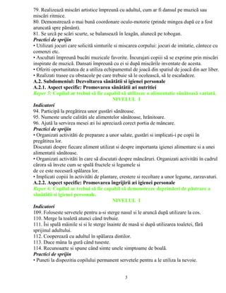 79. Realizeazã miscãri artistice împreunã cu adultul, cum ar fi dansul pe muzicã sau 
miscãri ritmice. 
80. Demonstreazã o mai bunã coordonare oculo-motorie (prinde mingea dupã ce a fost 
aruncatã spre pãmânt). 
81. Se urcã pe scãri scurte, se balanseazã în leagãn, alunecã pe tobogan. 
Practici de sprijin 
• Utilizati jocuri care solicitã simturile si miscarea corpului: jocuri de imitatie, cântece cu 
comenzi etc. 
• Ascultati împreunã bucãti muzicale favorite. Încurajati copiii sã se exprime prin miscãri 
inspirate de muzicã. Dansati împreunã cu ei si dupã miscãrile inventate de acesta. 
• Oferiti oportunitatea de a utiliza echipamentul de joacã din spatiul de joacã din aer liber. 
• Realizati trasee cu obstacole pe care trebuie sã le ocoleascã, sã le escaladeze. 
A.2. Subdomeniul: Dezvoltarea sãnãtãtii si igienei personale 
A.2.1. Aspect specific: Promovarea sãnãtãtii æi nutritiei 
Reper 5: Copilul ar trebui sã fie capabil sã utilizeze o alimentatie sãnãtoasã variatã. 
NIVELUL I 
Indicatori 
94. Participã la pregãtirea unor gustãri sãnãtoase. 
95. Numeste unele calitãti ale alimentelor sãnãtoase, hrãnitoare. 
96. Ajutã la servirea mesei æi îsi apreciazã corect portia de mâncare. 
Practici de sprijin 
• Organizati activitãti de preparare a unor salate, gustãri si implicati-i pe copii în 
pregãtirea lor. 
Discutati despre fiecare aliment utilizat si despre importanta igienei alimentare si a unei 
alimentatii sãnãtoase. 
• Organizati activitãti în care sã discutati despre mâncãruri. Organizati activitãti în cadrul 
cãrora sã învete cum se spalã fructele si legumele si 
de ce este necesarã spãlarea lor. 
• Implicati copiii în activitãti de plantare, crestere si recoltare a unor legume, zarzavaturi. 
A.2.2. Aspect specific: Promovarea îngrijirii æi igienei personale 
Reper 6: Copilul ar trebui sã fie capabil sã demonstreze deprinderi de pãstrare a 
sãnãtãtii si igienei personale. 
NIVELUL I 
Indicatori 
109. Foloseste servetele pentru a-si sterge nasul si le aruncã dupã utilizare la cos. 
110. Merge la toaletã atunci când trebuie. 
111. Îsi spalã mâinile si si le sterge înainte de masã si dupã utilizarea toaletei, fãrã 
sprijinul adultului. 
112. Coopereazã cu adultul în spãlarea dintilor. 
113. Duce mâna la gurã când tuseste. 
114. Recunoaæte si spune când simte unele simptoame de boalã. 
Practici de sprijin 
• Puneti la dispozitia copilului permanent servetele pentru a le utiliza la nevoie. 
3 
 