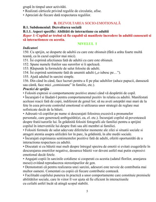grupã în timpul unor activitãti. 
• Realizati cãrticele privind regulile de circulatie, afise. 
• Apreciati de fiecare datã respectarea regulilor. 
B. DEZVOLTAREA SOCIO-EMOTIONALÃ 
B.1. Subdomeniul: Dezvoltarea socialã 
B.1.1. Aspect specific: Abilitãti de interactiune cu adultii 
Reper 1: Copilul ar trebui sã fie capabil sã manifeste încredere în adultii cunoscuti si 
sã interactioneze cu acestia. 
NIVELUL I 
Indicatori 
150. Cu sprijin, se desparte de adultii cu care este obisnuit (fãrã a arãta foarte multã 
teamã, ca în cazul copiilor mai mici). 
151. Îsi exprimã afectiunea fatã de adultii cu care este obisnuit. 
152. Spune numele fratilor sau surorilor si îi apeleazã. 
153. Rãspunde la formulele de salut folosite de adulti. 
154. Îsi exprimã sentimente fatã de anumiti adulti („o iubesc pe…”). 
155. Ajutã adultul în sarcini simple. 
156. Din când în când, face lucruri pentru a fi pe plac adultilor (aduce papucii, danseazã 
sau cântã, face mici „comisioane” în familie, etc.). 
Practici de sprijin 
• Folositi expresii si comportamente pozitive atunci când vã despãrtiti de copil. 
• Încurajati-l si lãudati-l pentru comportamentul pozitiv în relatia cu adultii. Manifestati 
aceleasi reacii fatã de copii, indiferent de genul lor; sã nu aveti asteptãri mai mari de la 
fete în ceea priveste controlul emotional si utilizarea unor strategii de reglare mai 
sofisticate decât de la bãieti. 
• Adresati-vã copiilor pe nume si descurajati folosirea excesivã a pronumelor 
personale, care genereazã ambiguitãti(ei, ea, el. etc.). Încurajati copilul sã povesteascã 
despre fratii/surorile lui. În grãdinitã folositi fotografii ale familiei pentru a sprijini 
copilul în interventiile lui despre frati sau alti membri ai familiei. 
• Folositi formule de salut adecvate diferitelor momente ale zilei si situatii sociale si 
atrageti atentia asupra utilizãrii lor în parc, la grãdinitã, în alte medii sociale. 
• Încurajati exprimarea sentimentelor pozitive fatã de adulti, oferiti oportunitãti de a 
interactiona respectuos cu adultii. 
• Discutati si cu bãietii mai mult despre întregul spectru de emotii si evitati exagerãrile în 
descurajarea emotiilor negative, deoarece bãietii vor deveni astfel mai putin expresivi 
emotional decât fetele. 
• Angajati copiii în sarcinile cotidiene si cooperati cu acestia (udatul florilor, aranjarea 
mesei) evitând reproducerea stereotipurilor de gen. 
• Demonstrati cã pentru realizarea unei sarcini, adeseori este nevoie de contributia mai 
multor oameni. Comentati cu copiii cã fiecare contributie conteazã. 
• Facilitaåti copilului punerea în practicã a unor comportamente care constituie premisele 
abilitãtilor sociale, care în viitor îl vor ajuta sã fie eficient în interactiunile 
cu ceilalti astfel încât sã atingã scopul stabilit. 
5 
 