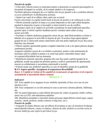 Practici de sprijin 
• Cititi cãrti, folositi jocuri cu marionete pentru a demonstra cu ajutorul personajelor ce 
înseamnã sã împarti cu ceilalti, sã îsi astepti rândul si sã cooperezi. 
Facilitati aplicarea strategiei de a se implica într-un joc paralel si de a contribui ulterior 
cu ceva semnificativ la desfãsurarea acestuia. 
• Ajutai-l pe copil sã se alãture altui copil care se joacã. 
Faceti conversatie cu copilul astfel încât sã învete sã asculte si sã vorbeascã cu altii. 
• Oferiti asistentã copiilor în timp ce se joacã împreunã cu alti copii stând deoparte, 
punând la dispozitie resurse si încurajãri si intervenind în caz de conflict. 
• Încurajasi copiii sã se implice în activitãti considerate în mod traditional specifice 
genului opus si oferiti copiilor feedback pozitiv imediat când vedeti cã aleg 
aceste activitãti. 
• Facilitati si întãriti alcãtuirea grupurilor mixte de joc, datã fiind tendinta ca fetele si 
bãieåtii sã se grupeze în activitãti în functie de gen. În acelasi timp supravegheati 
grupul de joc si interveniti atunci când fetele sunt mai putin implicate în joc din cauza 
bãietilor care dominã. 
• Oferiti copiilor oportunitãti pentru a împãrti materiale si de a-æi spune pãrerea despre 
continuarea jocului. 
Asigurati copilului ocazia de a se întâlni cu prietenii, pentru a trãi sentimentul de 
încredere unul în celãlalt si pentru a se simti mai putin vulnerabili atunci când 
îsi exprimã dificultãtile într-un domeniu. 
• Identificati elemente specifice grupului din care face parte copilul (grupul de la 
grãdinitã, scoalã sau grupul de prieteni) pentru a cultiva sentimentul de apartenentã, 
asociat cu solidaritatea si securitatea emotionalã si socialã. 
• Folositi nume sau simboluri specifice cu care sã identifice grupa de la grãdinitã. 
B.1.3. Aspect specific: Acceptarea si respectarea diversitãtiii 
Reper 4: Copilul ar trebui sã fie capabil sã recunoascã, sã aprecieze si sã respecte 
asemãnãrile si deosebirile dintre oameni. 
NIVELUL I 
Indicatori 
203. Este capabil sã se angajeze în joc simbolic (pretinde cã face ceva sau cã este 
altcineva etc.). 
204. Face comparatii cu cei din anturaj în ceea ce priveste culoarea pãrului, înãltimea, 
etc. 
205. Se joacã împreunã cu copii diferiti din punct de vedere al genului, limbii vorbite, 
etniei sau cu CES, sub îndrumarea adultilor. 
206. Identificã asemãnãri si deosebiri dintre persoane dupã diferite criterii (gen, aspect 
exterior, vârstã, profesie, mediu cultural si lingvistic, etc.). 
Practici de sprijin 
• Asigurati în mediu obiecte care sã reflecte diversitatea si care sã stimuleze învãtarea 
interculturalã (obiecte, casete cu cântece, obiecte de artã, etichete cu cuvinte scrise în 
diverse limbi) pe care copiii le pot folosi în joc. 
7 
 