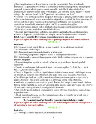 • Dati-i copilului ocazia de a-si descrie propriile caracteristici fizice si culturale. 
Îndrumati-l sã perceapã deosebirile si asemãnãrile dintre oameni pornind de la propria 
persoanã. Ajutati-l sã interpreteze aceste deosebiri astfel încât sã nu aibã valoare 
evaluativã, de exemplu atunci când copilul spune „Eu sunt mai înalt/ã decât Y”, puteti 
adãuga „Tu eæti mai înalt/ã decât Y pentru cã esti mai mare cu 1 an”. 
• Facilitati jocul între copii diferiti din punct de vedere al genului, limbii vorbite sau CES. 
• Dati o sarcinã comunã pentru a stimula interdependenta pozitivã, facilitati asumarea de 
sarcini realiste de cãtre fiecare copil si oferiti asistentã (când sunt dificultãti de 
comunicare într-o limbã sau când copilul cu CES are nevoie de sprijin). 
• Cititi împreunã cu copilul cãrti si analizati imagini care prezintã oameni din culturi 
diferite si cu caracteristici fizice sau abilitãti diferite. 
• Discutati despre personaje, sãrbãtori, eroi, cântece care reflectã aceastã diversitate. 
• Puneti la dispozitia copilului obiecte, imagini care reflectã diversitatea culturalã 
B.1.4. Aspect specific: Dezvoltarea comportamentului pro-social 
Reper 5: Copilul ar trebui sã fie capabil sã perceapã regulile æi efectele acestora. 
NIVELUL I 
Indicatori 
218. Urmeazã reguli simple fãrã a i se mai reaminti (sã nu trânteascã jucãriile). 
219. Îsi asteaptã rândul în joc. 
220. Recunoaste comportamentul pozitiv al altor copii. 
221. Foloseste jocul pentru a explora, exersa si întelege rolurile sociale. 
222. Anticipeazã ce urmeazã în programul zilnic, dacã existã un program clar si respectat. 
Practici de sprijin 
• Reamintiti copiilor regulile si rutinele, afisati-le pe pereti într-o formulã graficã 
accesibilã. 
• Folositi în mod repetat îndemnuri de tipul: „Acum aæteptãm...”, „Întâi faci..., apoi 
faci...”, „Facem rândul, apoi...”. 
• Puneti la dispozitia copiilor o clepsidrã care sã-i atentioneze atunci când timpul pentru 
un anumit joc a expirat sau este rândul altui copil sã se joace cu jucãria respectivã. 
• Faceti liste (pe întelesul copiilor) sau desenati comportamente pozitive apreciate la 
copil;.Obisnuiti-i pe copii sã identifice si sã aprecieze aceste comportamente. 
• Motivati-i pe copii cu comentarii de genul „Înainte de a merge la masã am sã vã citesc 
faptele bune pe care le-aåi fãcut azi”, nominalizând autorii. Dupã câteva zile veti observa 
cã unii copii vã atrag atentia sã notati gesturile frumoase. 
• Dati copiilor posibilitatea sã se angajeze în jocuri, oferindu-le costume, jucãrii, timp, 
sugestii de teme. 
• Afisati în mediu elemente specifice programului zilnic si regulilor de urmat, într-o 
manierã sinteticã si accesibilã. 
61-84 luniB.1.4. Aspect specific: Dezvoltarea comportamentului pro-social 
Reper 6: Copilul ar trebui sã fie capabil sã îsi asume responsabilitãti, sã negocieze si 
sã participe la luarea deciziilor. 
NIVELUL I 
Indicatori 
234. Participã la luarea deciziilor, cu ajutorul adultilor. 
8 
 