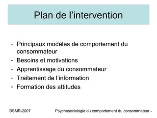 Plan de l’intervention

- Principaux modèles de comportement du
  consommateur
- Besoins et motivations
- Apprentissage du consommateur
- Traitement de l’information
- Formation des attitudes


BSMR-2007        Psychosociologie du comportement du consommateur -
 