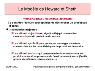 Le Modèle de Howard et Sheth

             Premier Module : les stimuli (ou inputs)
 Ce sont des facteurs susceptibles de déclencher un processus
  d’achat
 3 catégories majeures :
    Les stimuli objectifs (ou significatifs) qui couvrent les
     caractéristiques du produit ou du service

    Les stimuli symboliques portés par messages de nature
     commerciale sur les caractéristiques du produit ou du service

    Les stimuli sociaux qui comportent les informations sur les
     produits ou services provenant de l’environnement social (famille,
     groupe de référence, classe sociale…)


BSMR-2007             Psychosociologie du comportement du consommateur -
 