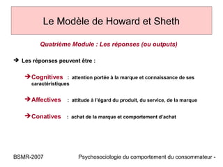Le Modèle de Howard et Sheth

         Quatrième Module : Les réponses (ou outputs)

 Les réponses peuvent être :

    Cognitives : attention portée à la marque et connaissance de ses
      caractéristiques


    Affectives      : attitude à l’égard du produit, du service, de la marque


    Conatives : achat de la marque et comportement d’achat




BSMR-2007                Psychosociologie du comportement du consommateur -
 
