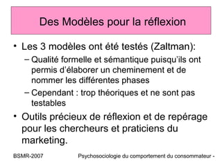 Des Modèles pour la réflexion

• Les 3 modèles ont été testés (Zaltman):
   – Qualité formelle et sémantique puisqu’ils ont
     permis d’élaborer un cheminement et de
     nommer les différentes phases
   – Cependant : trop théoriques et ne sont pas
     testables
• Outils précieux de réflexion et de repérage
  pour les chercheurs et praticiens du
  marketing.
BSMR-2007        Psychosociologie du comportement du consommateur -
 