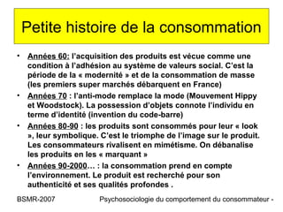 Petite histoire de la consommation
• Années 60: l’acquisition des produits est vécue comme une
  condition à l’adhésion au système de valeurs social. C’est la
  période de la « modernité » et de la consommation de masse
  (les premiers super marchés débarquent en France)
• Années 70 : l’anti-mode remplace la mode (Mouvement Hippy
  et Woodstock). La possession d’objets connote l’individu en
  terme d’identité (invention du code-barre)
• Années 80-90 : les produits sont consommés pour leur « look
  », leur symbolique. C’est le triomphe de l’image sur le produit.
  Les consommateurs rivalisent en mimétisme. On débanalise
  les produits en les « marquant »
• Années 90-2000… : la consommation prend en compte
  l’environnement. Le produit est recherché pour son
  authenticité et ses qualités profondes .
BSMR-2007             Psychosociologie du comportement du consommateur -
 