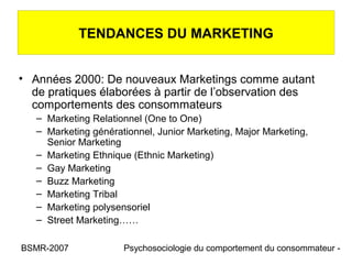 TENDANCES DU MARKETING


• Années 2000: De nouveaux Marketings comme autant
  de pratiques élaborées à partir de l’observation des
  comportements des consommateurs
   – Marketing Relationnel (One to One)
   – Marketing générationnel, Junior Marketing, Major Marketing,
     Senior Marketing
   – Marketing Ethnique (Ethnic Marketing)
   – Gay Marketing
   – Buzz Marketing
   – Marketing Tribal
   – Marketing polysensoriel
   – Street Marketing……

BSMR-2007             Psychosociologie du comportement du consommateur -
 