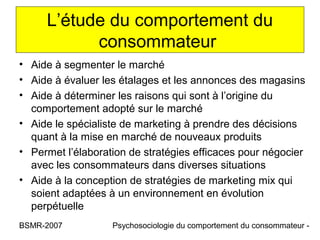 L’étude du comportement du
           consommateur
• Aide à segmenter le marché
• Aide à évaluer les étalages et les annonces des magasins
• Aide à déterminer les raisons qui sont à l’origine du
  comportement adopté sur le marché
• Aide le spécialiste de marketing à prendre des décisions
  quant à la mise en marché de nouveaux produits
• Permet l’élaboration de stratégies efficaces pour négocier
  avec les consommateurs dans diverses situations
• Aide à la conception de stratégies de marketing mix qui
  soient adaptées à un environnement en évolution
  perpétuelle
BSMR-2007          Psychosociologie du comportement du consommateur -
 