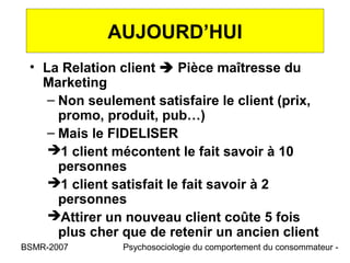 AUJOURD’HUI
 • La Relation client  Pièce maîtresse du
   Marketing
    – Non seulement satisfaire le client (prix,
      promo, produit, pub…)
    – Mais le FIDELISER
    1 client mécontent le fait savoir à 10
      personnes
    1 client satisfait le fait savoir à 2
      personnes
    Attirer un nouveau client coûte 5 fois
      plus cher que de retenir un ancien client
BSMR-2007      Psychosociologie du comportement du consommateur -
 