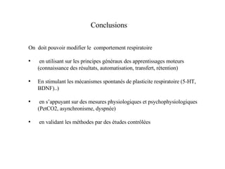 Conclusions On  doit pouvoir modifier le  comportement respiratoire en utilisant sur les principes généraux des apprentissages moteurs (connaissance des résultats, automatisation, transfert, rétention) En stimulant les mécanismes spontanés de plasticite respiratoire (5-HT, BDNF)..) en s’appuyant sur des mesures physiologiques et psychophysiologiques (PetCO2, asynchronisme, dyspnée) en validant les méthodes par des études contrôlées 