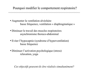Pourquoi modifier le comportement respiratoire? Augmenter la ventilation alvéolaire basse fréquence, ventilation « diaphragmatique » Diminuer le travail des muscles respiratoires asynchronisme thoraco-abdominal Eviter l’hypocapnie (syndrome d’hyperventilation) basse fréquence Diminuer l’activation psychologique (stress) relaxation, yoga Ces objectifs peuvent-ils être réalisés simultanément? 