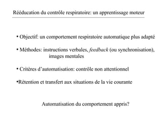Rééducation du contrôle respiratoire: un apprentissage moteur Objectif: un comportement respiratoire automatique plus adapté Méthodes: instructions verbales,  feedback  (ou synchronisation),  images mentales Critères d’automatisation: contrôle non attentionnel Rétention et transfert aux situations de la vie courante Automatisation du comportement appris? 