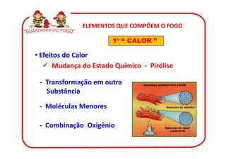 ELEMENTOS QUE COMPÕEM O FOGO

                       1º “ CALOR ”

• Efeitos do Calor
      Mudança do Estado Químico - Pirólise

 - Transformação em outra
   Substância

 - Moléculas Menores

 - Combinação Oxigênio
 