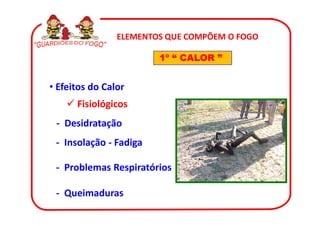ELEMENTOS QUE COMPÕEM O FOGO

                        1º “ CALOR ”


• Efeitos do Calor
      Fisiológicos
 - Desidratação
 - Insolação - Fadiga

 - Problemas Respiratórios

 - Queimaduras
 