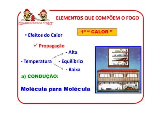 ELEMENTOS QUE COMPÕEM O FOGO

                               1º “ CALOR ”
 • Efeitos do Calor

       Propagação
                      - Alta
- Temperatura    - Equilíbrio
                      - Baixa
a) CONDUÇÃO:

Molécula para Molécula
 