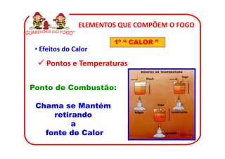 ELEMENTOS QUE COMPÕEM O FOGO

                       1º “ CALOR ”
 • Efeitos do Calor
    Pontos e Temperaturas

Ponto de Combustão:

 Chama se Mantém
     retirando
          a
   fonte de Calor
 