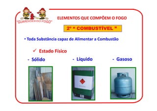 ELEMENTOS QUE COMPÕEM O FOGO

                     2º “ COMBUSTÍVEL ”

• Toda Substância capaz de Alimentar a Combustão

       Estado Físico
 - Sólido               - Líquido           - Gasoso
 