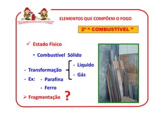 ELEMENTOS QUE COMPÕEM O FOGO

                            2º “ COMBUSTÍVEL ”


    Estado Físico

    • Combustível Sólido
                         - Liquido
- Transformação
                         - Gás
- Ex:   - Parafina
        - Ferro
 Fragmentação        ?
 