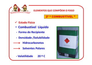 ELEMENTOS QUE COMPÕEM O FOGO

                            2º “ COMBUSTÍVEL ”

  Estado Físico
• Combustível Líquido
- Forma do Recipiente
- Densidade /Solubilidade
     Hidrocarbonetos
     Solventes Polares

- Volatilidade     20 º C
 