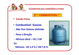 ELEMENTOS QUE COMPÕEM O FOGO

                   2º “ COMBUSTÍVEL ”
  Estado Físico

• Combustível Gasoso
- Não Tem Volume definido

- Peso e Direção
- Mistura Ideal – LIE / LSE
Ex:
 Metano: LIE 1,4 % / LSE 7,6 %
 
