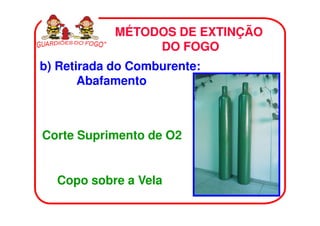 MÉTODOS DE EXTINÇÃO
                 DO FOGO
b) Retirada do Comburente:
       Abafamento



Corte Suprimento de O2


  Copo sobre a Vela
 