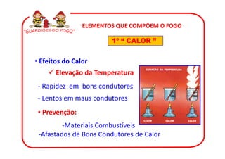 ELEMENTOS QUE COMPÕEM O FOGO

                        1º “ CALOR ”


• Efeitos do Calor
       Elevação da Temperatura
 - Rapidez em bons condutores
 - Lentos em maus condutores
 • Prevenção:
         -Materiais Combustíveis
 -Afastados de Bons Condutores de Calor
 