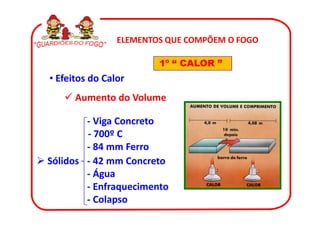 ELEMENTOS QUE COMPÕEM O FOGO

                        1º “ CALOR ”
• Efeitos do Calor
      Aumento do Volume

        - Viga Concreto
        - 700º C
        - 84 mm Ferro
Sólidos - 42 mm Concreto
        - Água
        - Enfraquecimento
        - Colapso
 