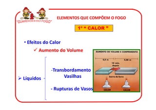 ELEMENTOS QUE COMPÕEM O FOGO

                         1º “ CALOR ”


• Efeitos do Calor
       Aumento do Volume


             -Transbordamento
Líquidos           Vasilhas

             - Rupturas de Vasos
 