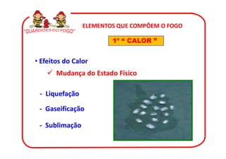 ELEMENTOS QUE COMPÕEM O FOGO

                        1º “ CALOR ”


• Efeitos do Calor
       Mudança do Estado Físico

 - Liquefação

 - Gaseificação

 - Sublimação
 