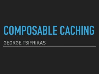 COMPOSABLE CACHING
GEORGE TSIFRIKAS
 