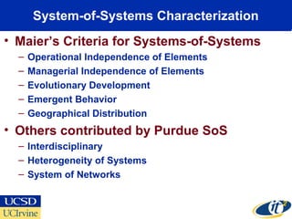 System-of-Systems Characterization
• Maier’s Criteria for Systems-of-Systems
– Operational Independence of Elements
– Managerial Independence of Elements
– Evolutionary Development
– Emergent Behavior
– Geographical Distribution
• Others contributed by Purdue SoS
– Interdisciplinary
– Heterogeneity of Systems
– System of Networks
 