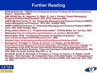 Further Reading
• [PDM III] DoD CIO. “PDM III Core Enterprise Services Finding and Recommendations
Report”. September 2006.
• [IMP-REQS] Day, M., Aggarwal, S., Mohr, G., and J. Vincent. "Instant Messaging /
Presence Protocol Requirements". RFC 2779, February 2000.
• [XMPP-IM] Saint-Andre, P., Ed. "Extensible Messaging and Presence Protocol (XMPP):
Instant Messaging and Presence". RFC 3921, October 2004.
• [XMPP-CORE] Saint-Andre, P. "Extensible Messaging and Presence Protocol (XMPP):
Core". RFC 3920, October 2004.
• [Prog Jabber] Adams, D.J. “Programming Jabber”. O’Reilly Media, Inc. January, 2002.
• [Wikipedia] http://en.wikipedia.org/wiki/System_of_systems, March 2007.
• [Maier] Maier, M.W. “Architecting Principals for Systems-of-Systems”. http://
www.infoed.com/Open/PAPERS/systems.htm, 1996.
• [Purdue] https://engineering.purdue.edu/Engr/Research/Initiatives/SoS/
• [Ermagan] V. Ermagan, C. Farcas, E. Farcas, I. H. Krüger, and M. Menarini, “
A Service-Oriented Blueprint for COTS Integration: the Hidden Part of the Iceberg,” in
Proceedings of the ICSE Second International Workshop on Incorporating COTS
Software into Software Systems: Tools and Techniques (IWICSS'07), Minneapolis, MN,
USA. IEEE Computer Society, May 2007, p. 10.
• [Arrott] M. Arrott, B. Demchak, V. Ermagan, C. Farcas, E. Farcas, I. H. Krüger, and M.
Menarini, “Rich Services: The Integration Piece of the SOA Puzzle,” in Proceedings of
the IEEE International Conference on Web Services (ICWS), Salt Lake City, Utah, USA.
Jul. 2007
 