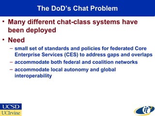 The DoD’s Chat Problem
• Many different chat-class systems have
been deployed
• Need
– small set of standards and policies for federated Core
Enterprise Services (CES) to address gaps and overlaps
– accommodate both federal and coalition networks
– accommodate local autonomy and global
interoperability
 