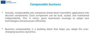 Composable business
• Actually, composability lets companies break down monolithic applications into
discrete components. Each component can be built, scaled, and maintained
independently. This, in return, gives businesses leverage to adopt new
technologies and processes efficiently.
• Business composability is a building block that helps you adopt the ever-
changing business dynamics.
 
