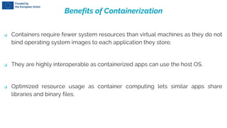 Benefits of Containerization
 Containers require fewer system resources than virtual machines as they do not
bind operating system images to each application they store.
 They are highly interoperable as containerized apps can use the host OS.
 Optimized resource usage as container computing lets similar apps share
libraries and binary files.
 