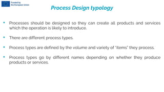 Process Design typology
• Processes should be designed so they can create all products and services
which the operation is likely to introduce.
• There are different process types.
• Process types are defined by the volume and variety of “items” they process.
• Process types go by different names depending on whether they produce
products or services.
 