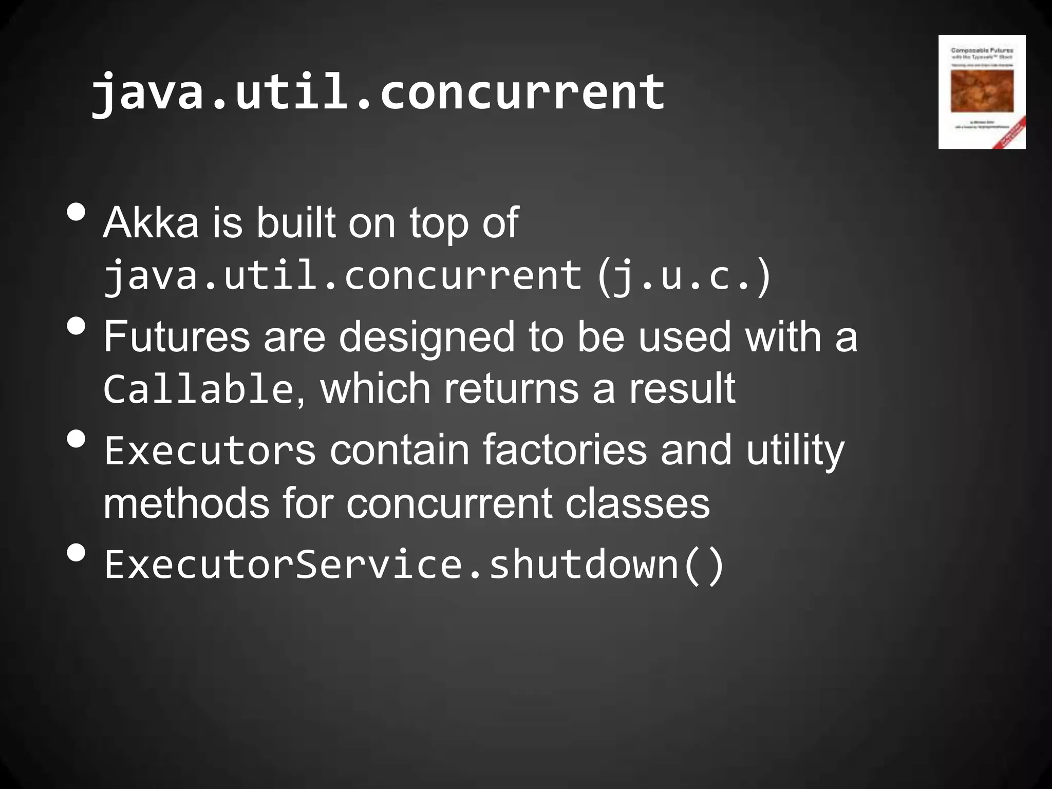 java.util.concurrent

• Akka is built on top of
    java.util.concurrent (j.u.c.)
•   Futures are designed to be used with a
    Callable, which returns a result
•   Executors contain factories and utility
    methods for concurrent classes
•   ExecutorService.shutdown()
 