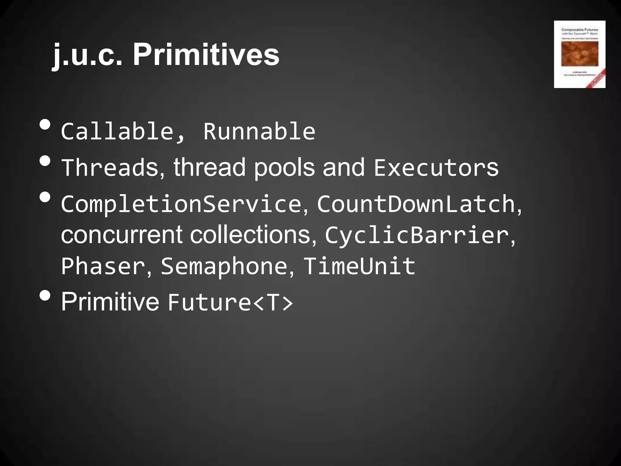 j.u.c. Primitives

• Callable, Runnable
• Threads, thread pools and Executors
• CompletionService, CountDownLatch,
    concurrent collections, CyclicBarrier,
    Phaser, Semaphone, TimeUnit
•   Primitive Future<T>
 