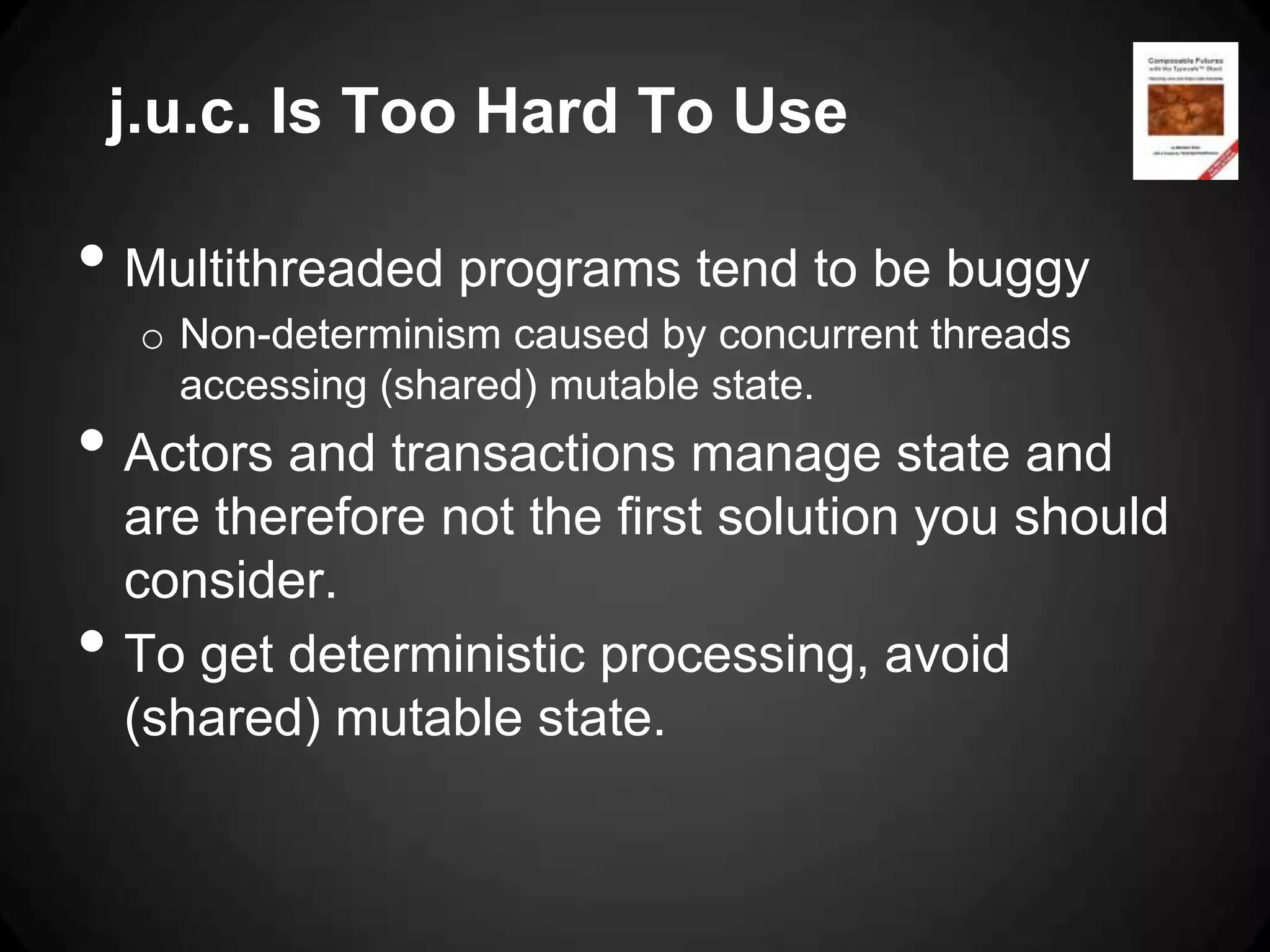 j.u.c. Is Too Hard To Use

• Multithreaded programs tend to be buggy
     o Non-determinism caused by concurrent threads
       accessing (shared) mutable state.
• Actors and transactions manage state and
    are therefore not the first solution you should
    consider.
•   To get deterministic processing, avoid
    (shared) mutable state.
 