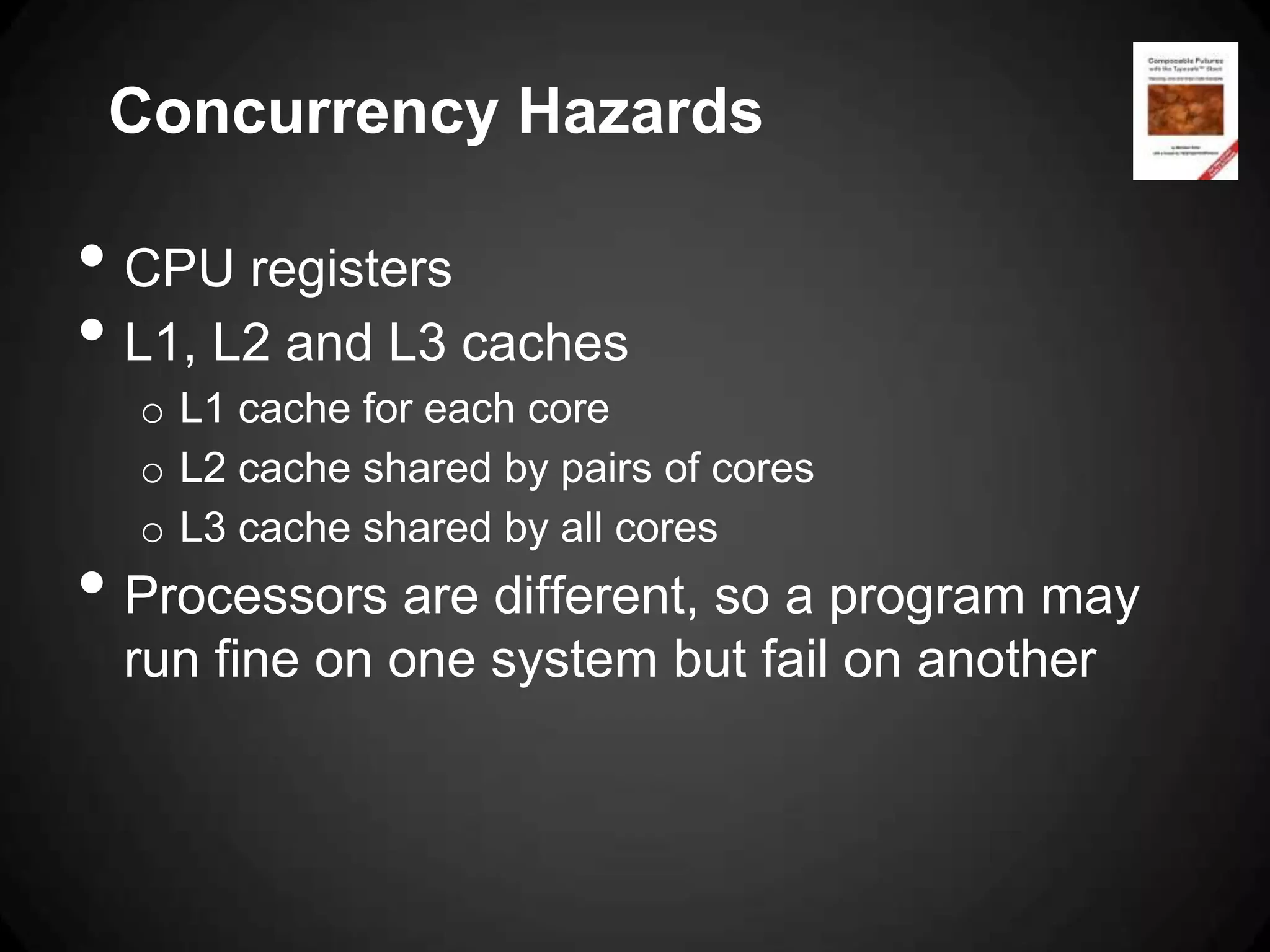 Concurrency Hazards

• CPU registers
• L1, L2 and L3 caches
  o L1 cache for each core
  o L2 cache shared by pairs of cores
  o L3 cache shared by all cores
• Processors are different, so a program may
 run fine on one system but fail on another
 