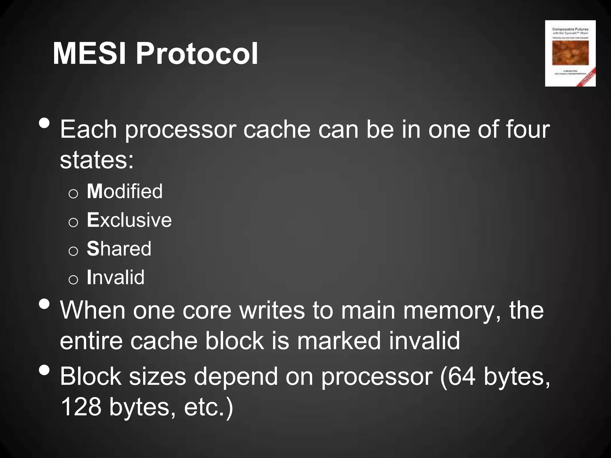 MESI Protocol

• Each processor cache can be in one of four
    states:
    o   Modified
    o   Exclusive
    o   Shared
    o   Invalid
• When one core writes to main memory, the
    entire cache block is marked invalid
•   Block sizes depend on processor (64 bytes,
    128 bytes, etc.)
 