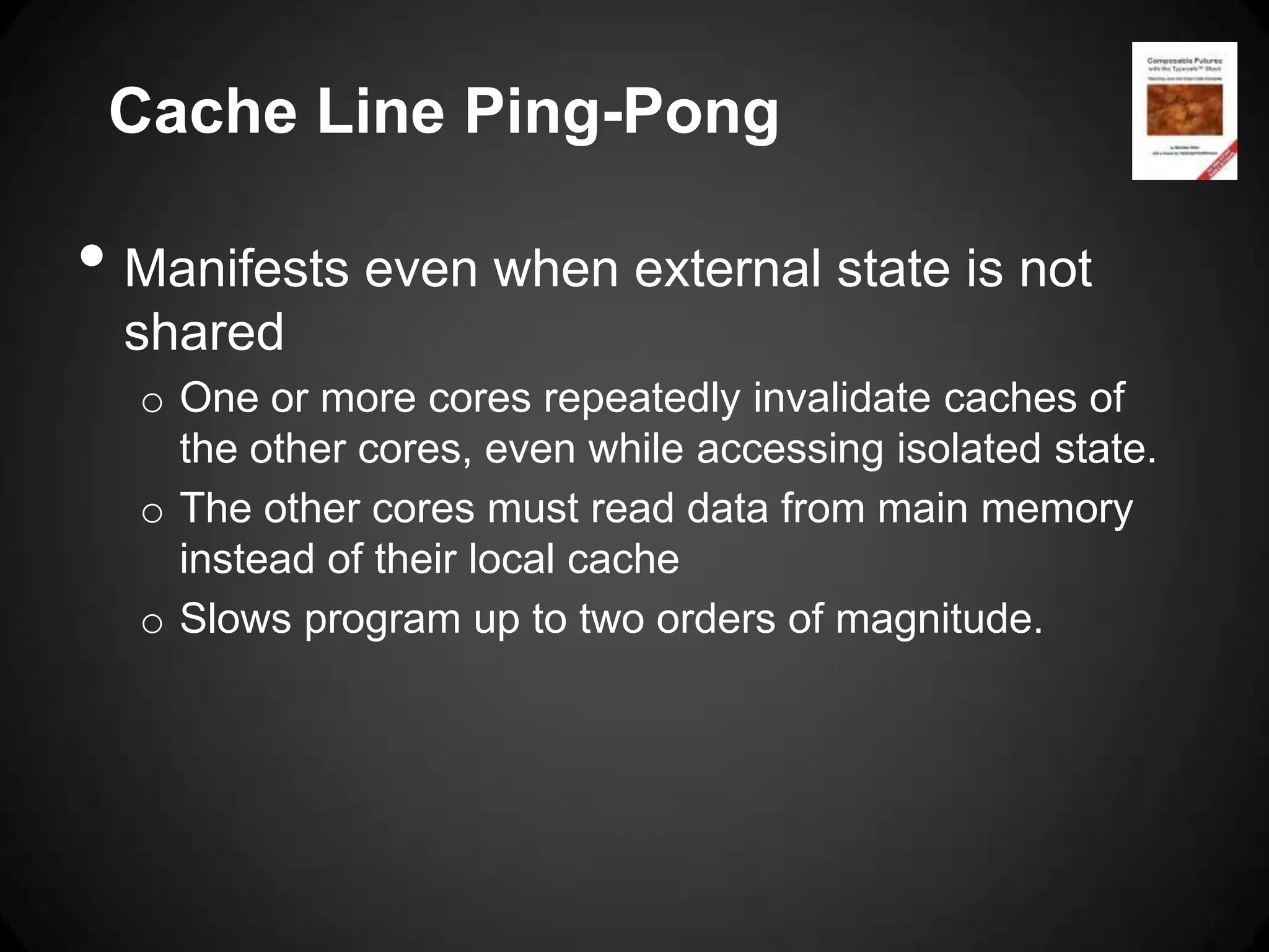 Cache Line Ping-Pong

• Manifests even when external state is not
  shared
  o One or more cores repeatedly invalidate caches of
    the other cores, even while accessing isolated state.
  o The other cores must read data from main memory
    instead of their local cache
  o Slows program up to two orders of magnitude.
 