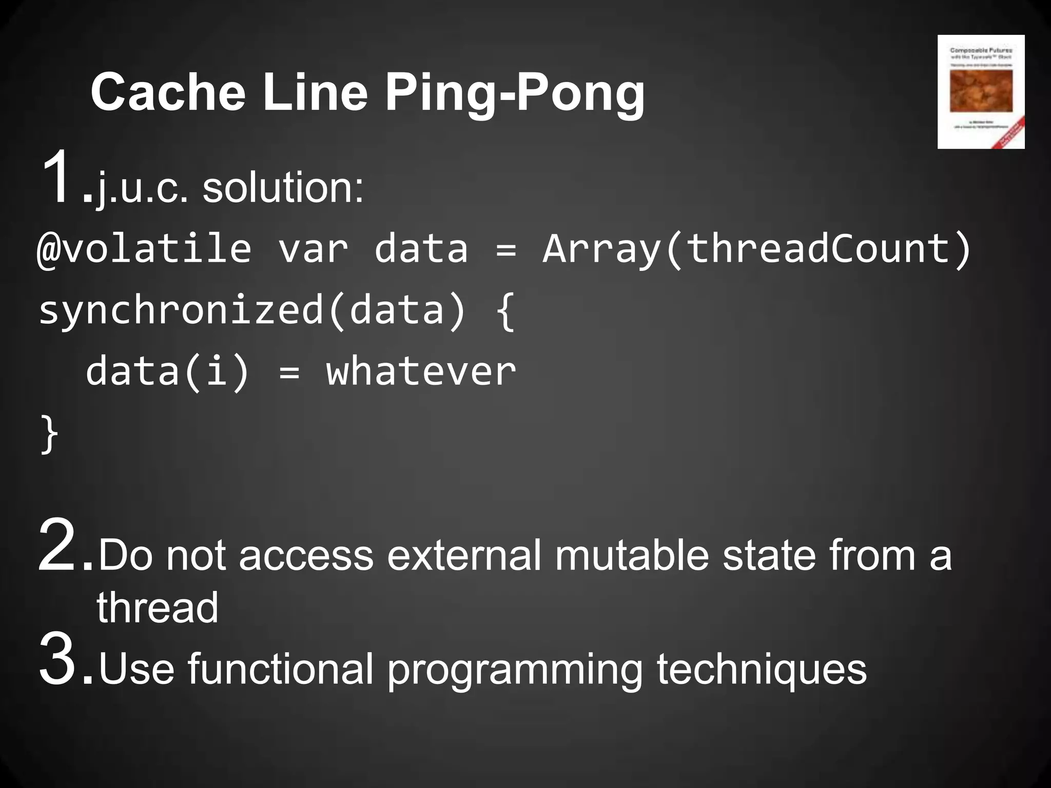 Cache Line Ping-Pong
1.j.u.c. solution:
@volatile var data = Array(threadCount)
synchronized(data) {
  data(i) = whatever
}

2.Do not access external mutable state from a
   thread
3. Use functional programming techniques
 