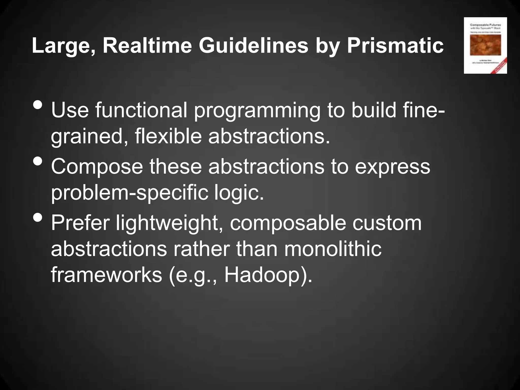 Large, Realtime Guidelines by Prismatic

• Use functional programming to build fine-
    grained, flexible abstractions.
•   Compose these abstractions to express
    problem-specific logic.
•   Prefer lightweight, composable custom
    abstractions rather than monolithic
    frameworks (e.g., Hadoop).
 