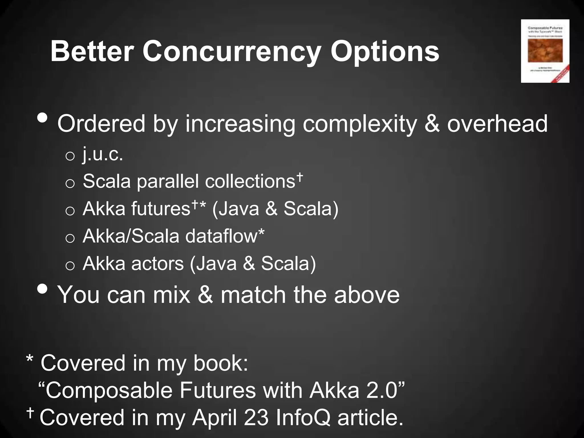 Better Concurrency Options

• Ordered by increasing complexity & overhead
   o   j.u.c.
   o   Scala parallel collections
   o   Akka futures* (Java & Scala)
   o   Akka/Scala dataflow*
   o   Akka actors (Java & Scala)
• You can mix & match the above
* Covered in my book:
  “Composable Futures with Akka 2.0”
 Covered in my April 23 InfoQ article.
 