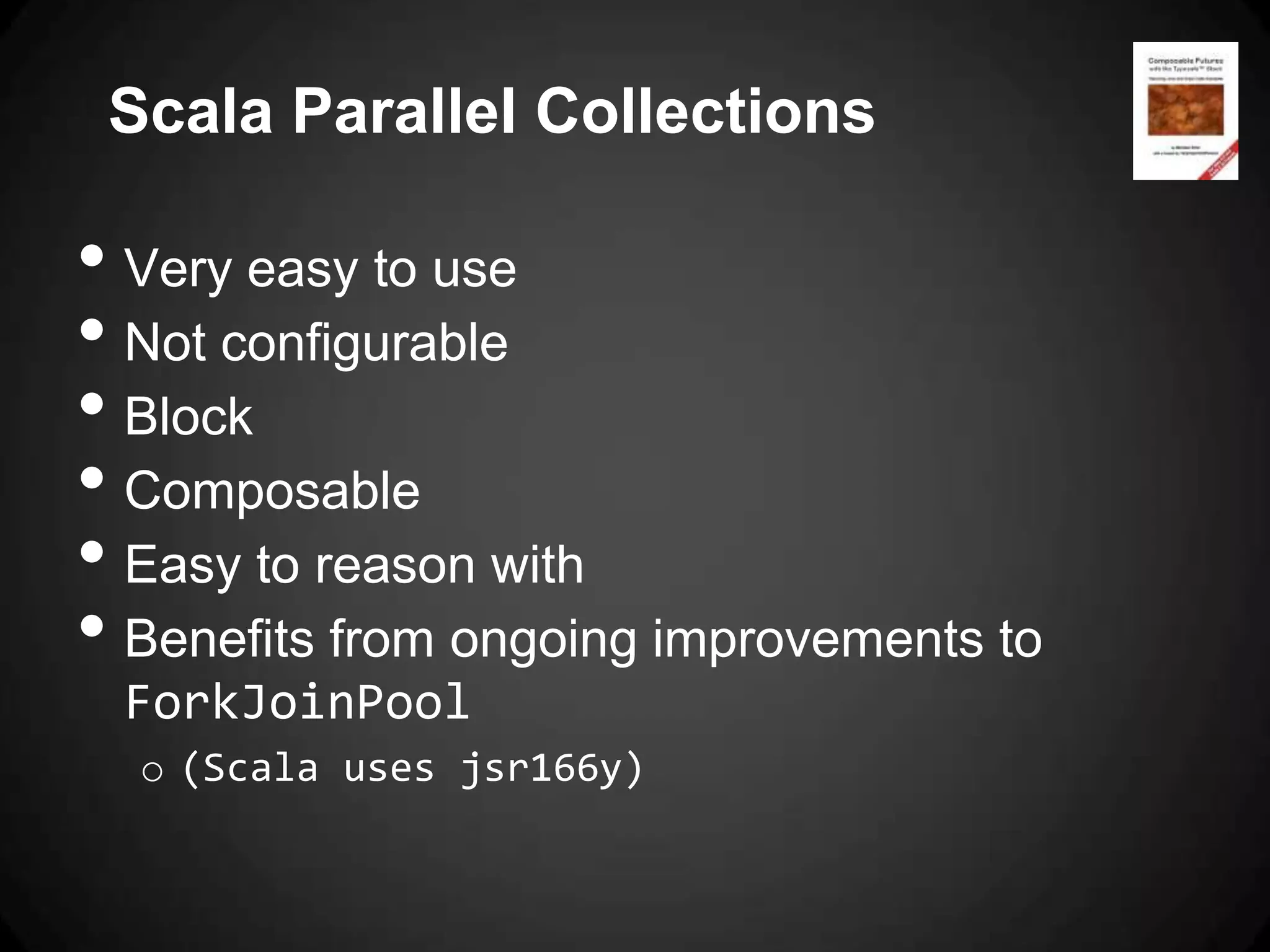 Scala Parallel Collections

• Very easy to use
• Not configurable
• Block
• Composable
• Easy to reason with
• Benefits from ongoing improvements to
 ForkJoinPool
  o (Scala uses jsr166y)
 