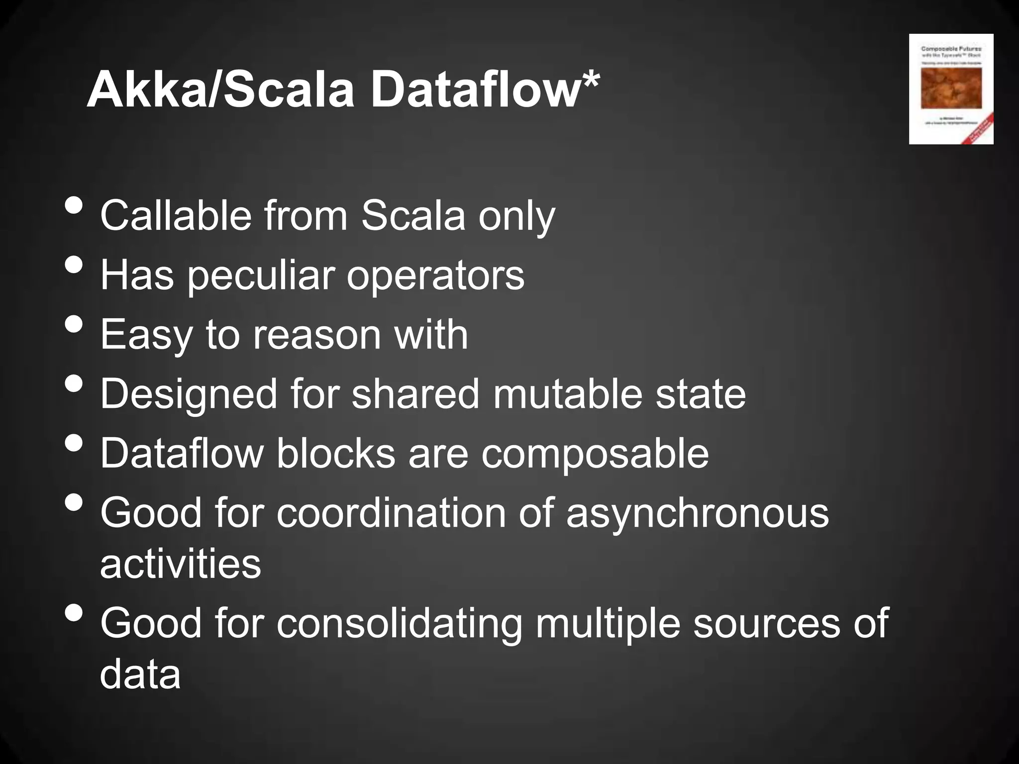 Akka/Scala Dataflow*

• Callable from Scala only
• Has peculiar operators
• Easy to reason with
• Designed for shared mutable state
• Dataflow blocks are composable
• Good for coordination of asynchronous
    activities
•   Good for consolidating multiple sources of
    data
 