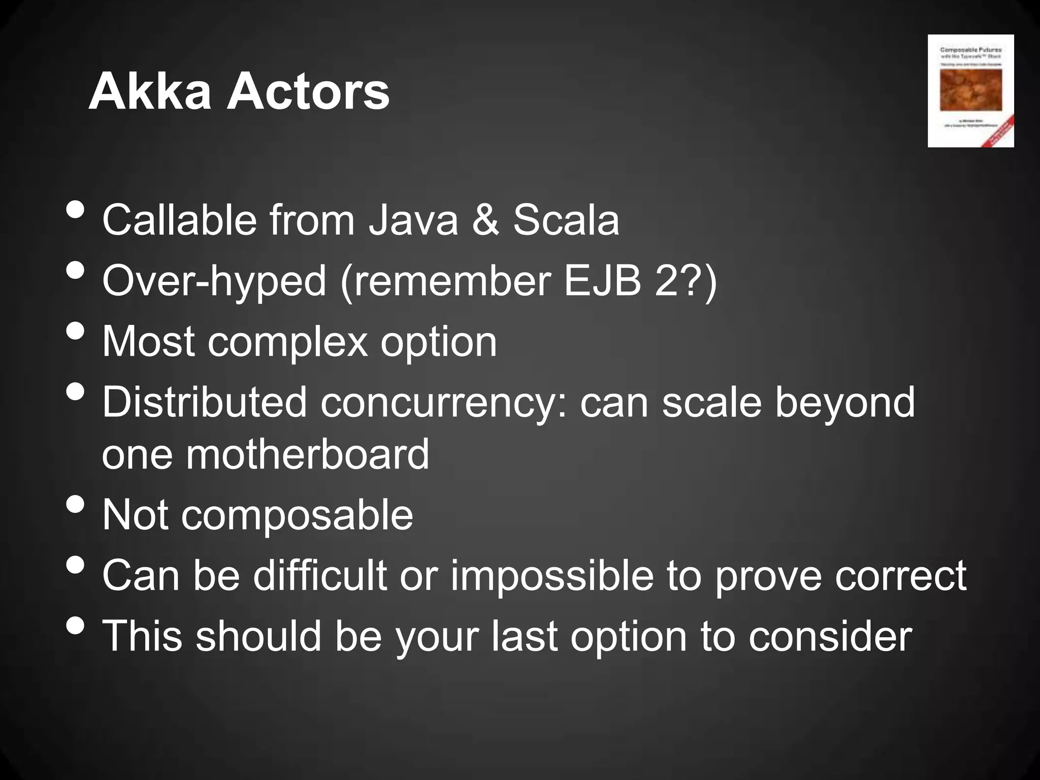 Akka Actors

• Callable from Java & Scala
• Over-hyped (remember EJB 2?)
• Most complex option
• Distributed concurrency: can scale beyond
    one motherboard
•   Not composable
•   Can be difficult or impossible to prove correct
•   This should be your last option to consider
 