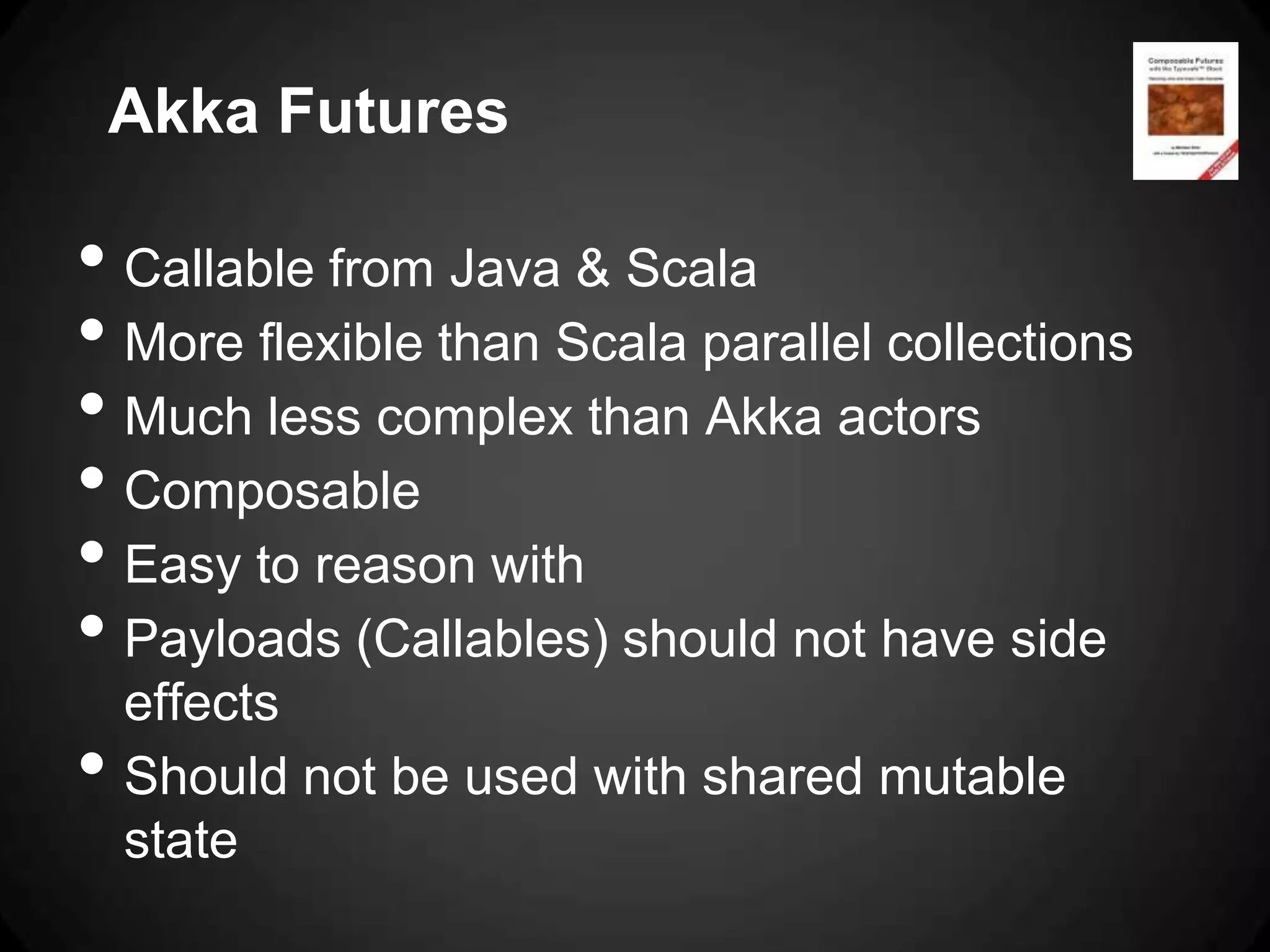 Akka Futures

• Callable from Java & Scala
• More flexible than Scala parallel collections
• Much less complex than Akka actors
• Composable
• Easy to reason with
• Payloads (Callables) should not have side
    effects
•   Should not be used with shared mutable
    state
 